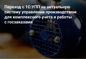 Переход с 1С:УПП на актуальную систему управления производством для комплексного учета и работы с госзаказами
